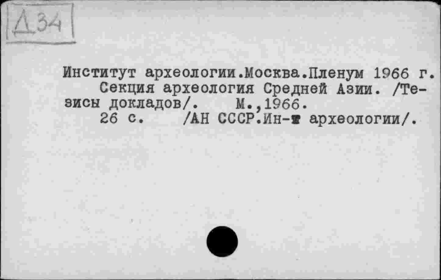 ﻿Институт археологии.Москва.Пленум 1966 г.
Секция археология Средней Азии. /Тезисы докладов/. М.,1966.
26 с. /АН СССР.Ин-« археологии/.